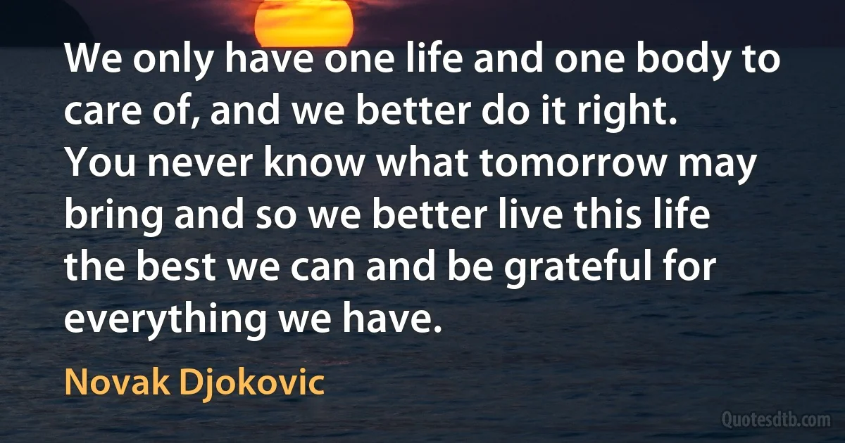 We only have one life and one body to care of, and we better do it right. You never know what tomorrow may bring and so we better live this life the best we can and be grateful for everything we have. (Novak Djokovic)