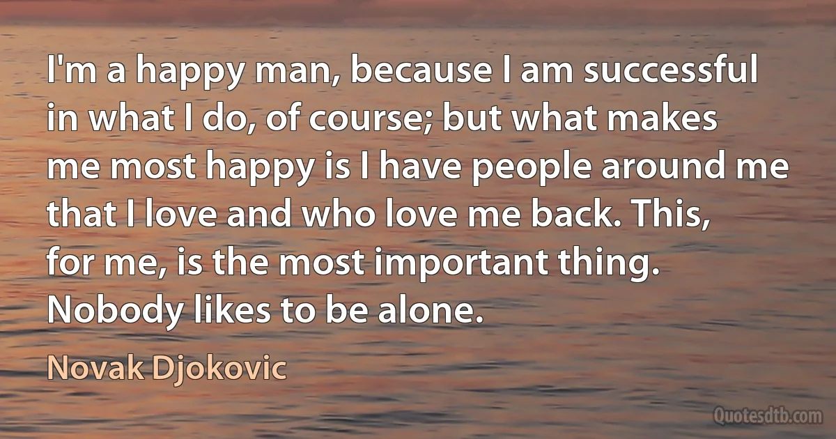 I'm a happy man, because I am successful in what I do, of course; but what makes me most happy is I have people around me that I love and who love me back. This, for me, is the most important thing. Nobody likes to be alone. (Novak Djokovic)