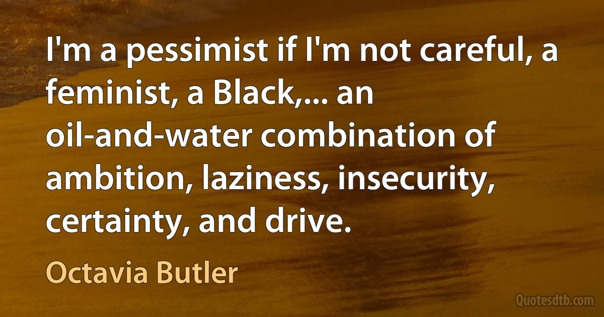 I'm a pessimist if I'm not careful, a feminist, a Black,... an oil-and-water combination of ambition, laziness, insecurity, certainty, and drive. (Octavia Butler)