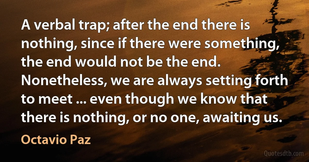 A verbal trap; after the end there is nothing, since if there were something, the end would not be the end. Nonetheless, we are always setting forth to meet ... even though we know that there is nothing, or no one, awaiting us. (Octavio Paz)