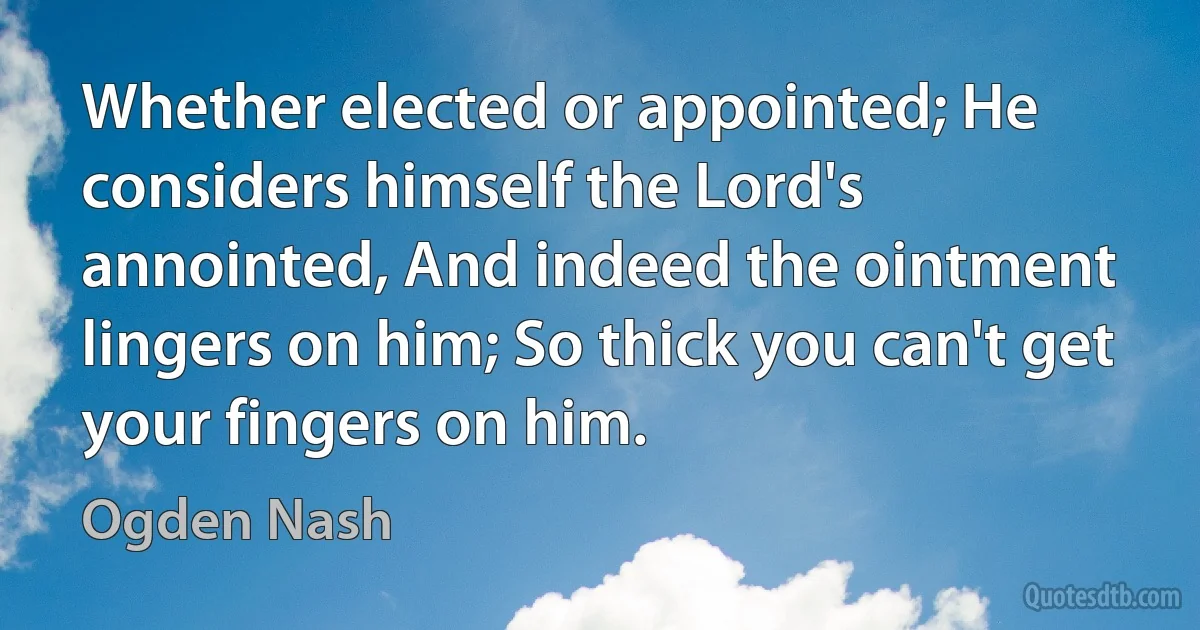 Whether elected or appointed; He considers himself the Lord's annointed, And indeed the ointment lingers on him; So thick you can't get your fingers on him. (Ogden Nash)