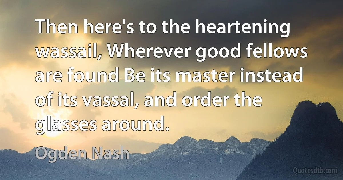 Then here's to the heartening wassail, Wherever good fellows are found Be its master instead of its vassal, and order the glasses around. (Ogden Nash)