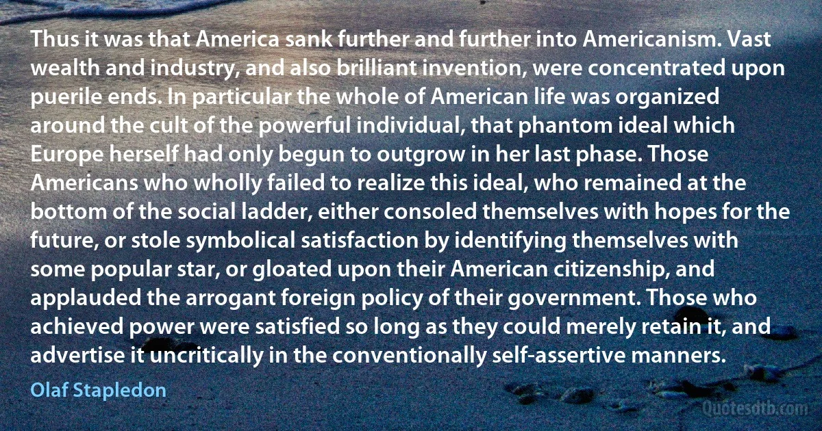 Thus it was that America sank further and further into Americanism. Vast wealth and industry, and also brilliant invention, were concentrated upon puerile ends. In particular the whole of American life was organized around the cult of the powerful individual, that phantom ideal which Europe herself had only begun to outgrow in her last phase. Those Americans who wholly failed to realize this ideal, who remained at the bottom of the social ladder, either consoled themselves with hopes for the future, or stole symbolical satisfaction by identifying themselves with some popular star, or gloated upon their American citizenship, and applauded the arrogant foreign policy of their government. Those who achieved power were satisfied so long as they could merely retain it, and advertise it uncritically in the conventionally self-assertive manners. (Olaf Stapledon)