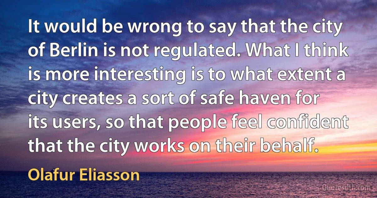 It would be wrong to say that the city of Berlin is not regulated. What I think is more interesting is to what extent a city creates a sort of safe haven for its users, so that people feel confident that the city works on their behalf. (Olafur Eliasson)