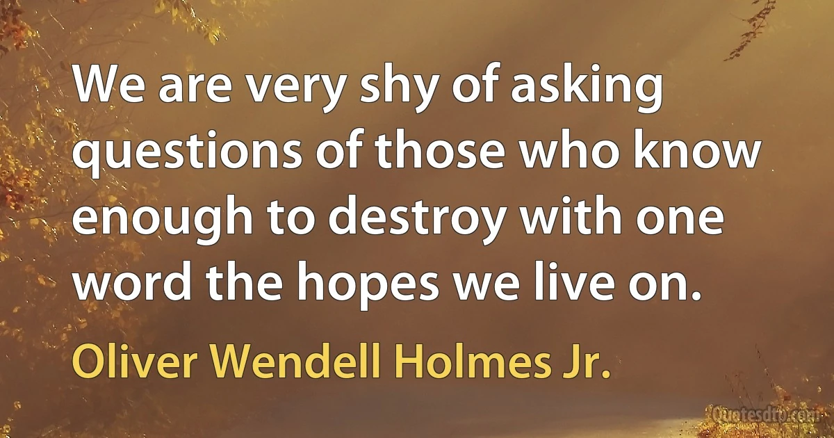 We are very shy of asking questions of those who know enough to destroy with one word the hopes we live on. (Oliver Wendell Holmes Jr.)