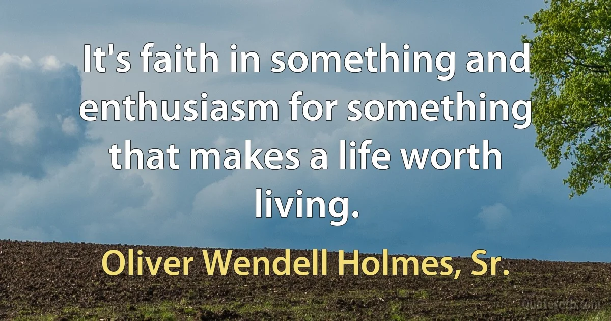 It's faith in something and enthusiasm for something that makes a life worth living. (Oliver Wendell Holmes, Sr.)