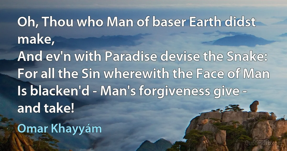 Oh, Thou who Man of baser Earth didst make,
And ev'n with Paradise devise the Snake:
For all the Sin wherewith the Face of Man
Is blacken'd - Man's forgiveness give - and take! (Omar Khayyám)