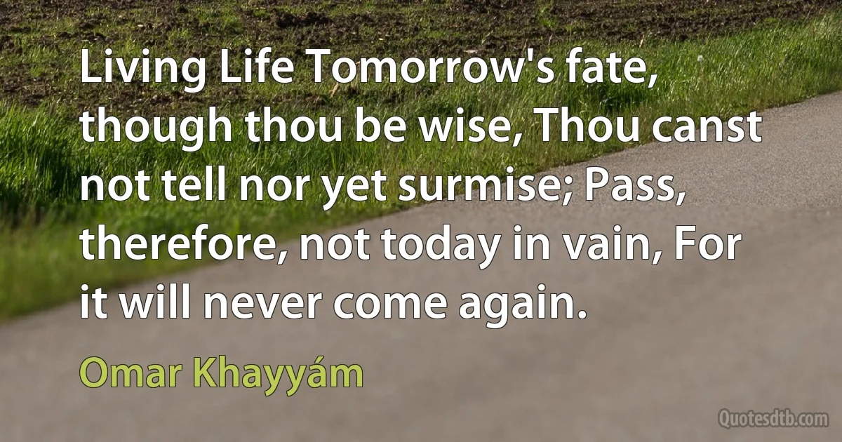 Living Life Tomorrow's fate, though thou be wise, Thou canst not tell nor yet surmise; Pass, therefore, not today in vain, For it will never come again. (Omar Khayyám)