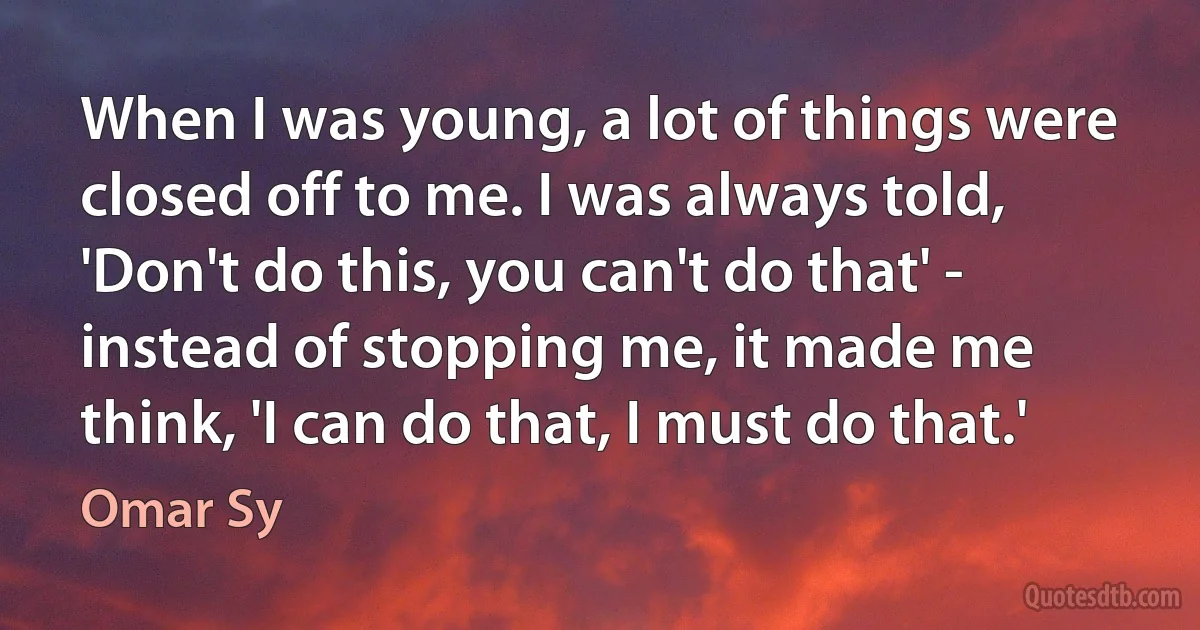 When I was young, a lot of things were closed off to me. I was always told, 'Don't do this, you can't do that' - instead of stopping me, it made me think, 'I can do that, I must do that.' (Omar Sy)