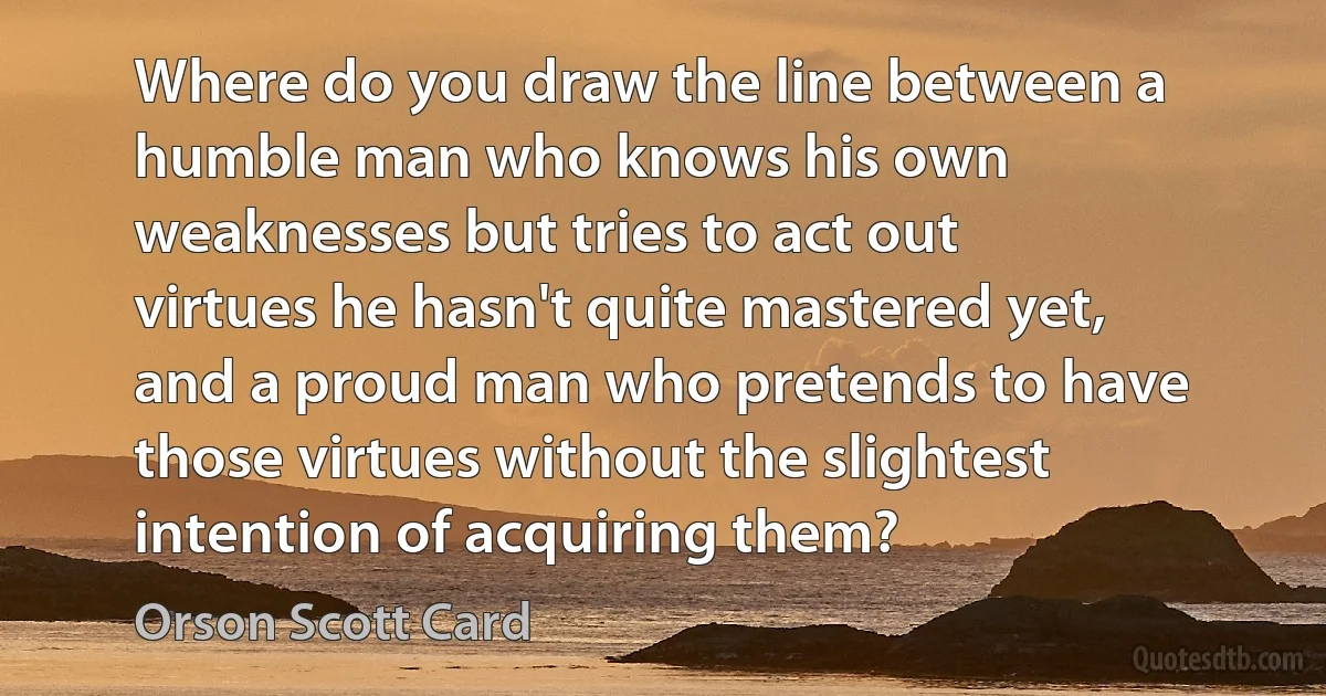 Where do you draw the line between a humble man who knows his own weaknesses but tries to act out virtues he hasn't quite mastered yet, and a proud man who pretends to have those virtues without the slightest intention of acquiring them? (Orson Scott Card)