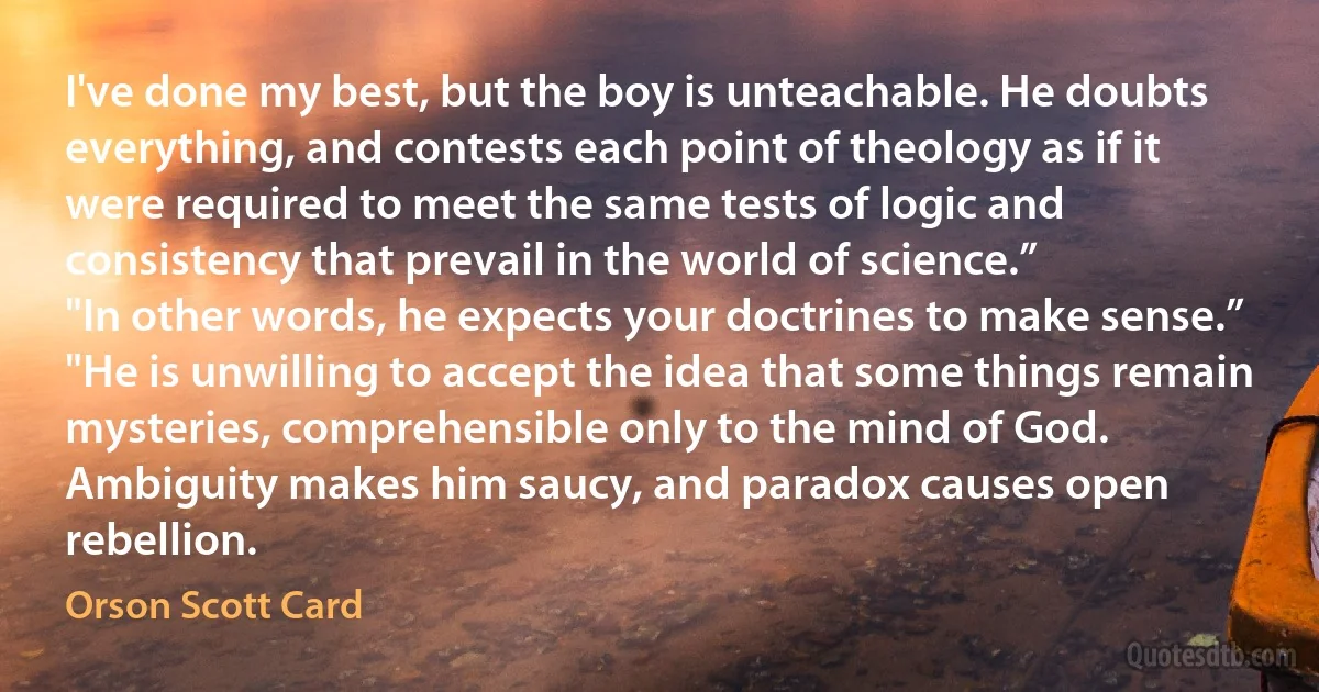 I've done my best, but the boy is unteachable. He doubts everything, and contests each point of theology as if it were required to meet the same tests of logic and consistency that prevail in the world of science.”
"In other words, he expects your doctrines to make sense.”
"He is unwilling to accept the idea that some things remain mysteries, comprehensible only to the mind of God. Ambiguity makes him saucy, and paradox causes open rebellion. (Orson Scott Card)