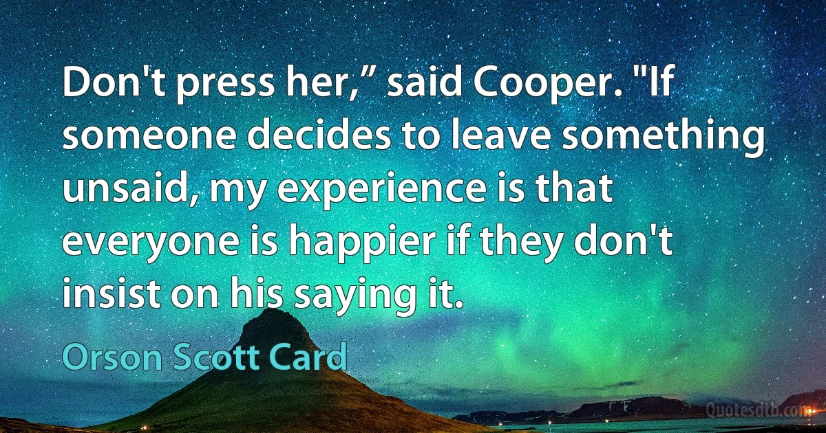 Don't press her,” said Cooper. "If someone decides to leave something unsaid, my experience is that everyone is happier if they don't insist on his saying it. (Orson Scott Card)