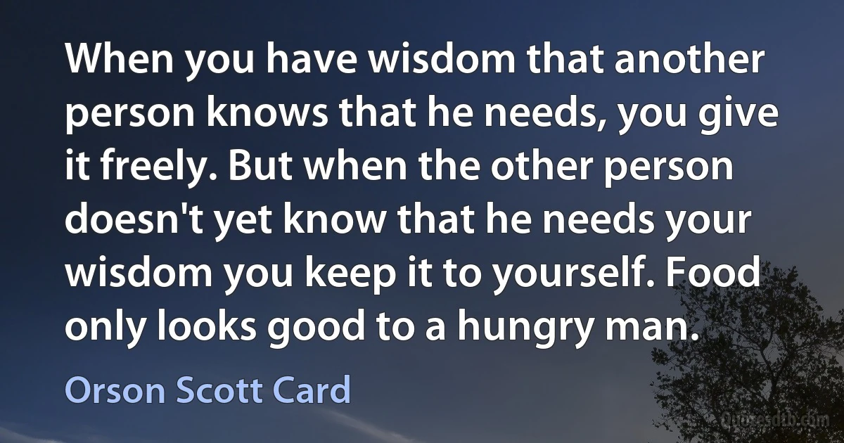 When you have wisdom that another person knows that he needs, you give it freely. But when the other person doesn't yet know that he needs your wisdom you keep it to yourself. Food only looks good to a hungry man. (Orson Scott Card)