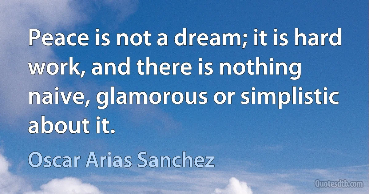 Peace is not a dream; it is hard work, and there is nothing naive, glamorous or simplistic about it. (Oscar Arias Sanchez)