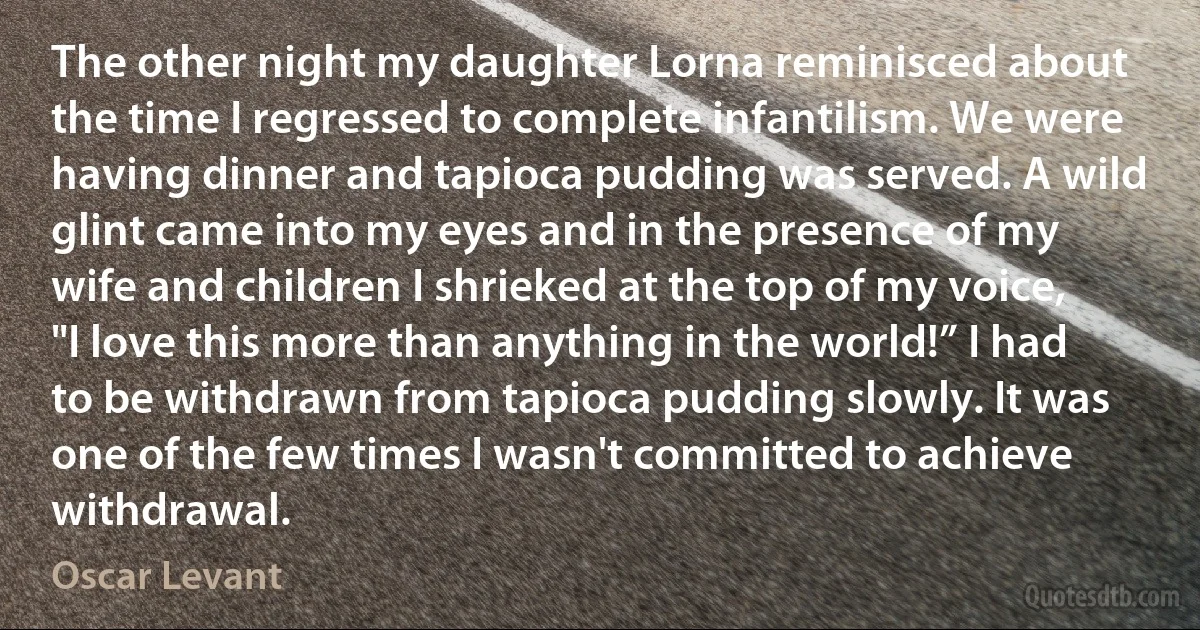 The other night my daughter Lorna reminisced about the time I regressed to complete infantilism. We were having dinner and tapioca pudding was served. A wild glint came into my eyes and in the presence of my wife and children I shrieked at the top of my voice, "I love this more than anything in the world!” I had to be withdrawn from tapioca pudding slowly. It was one of the few times I wasn't committed to achieve withdrawal. (Oscar Levant)