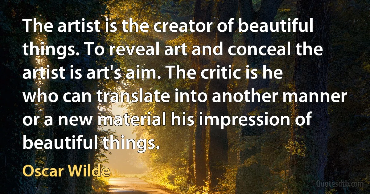 The artist is the creator of beautiful things. To reveal art and conceal the artist is art's aim. The critic is he who can translate into another manner or a new material his impression of beautiful things. (Oscar Wilde)