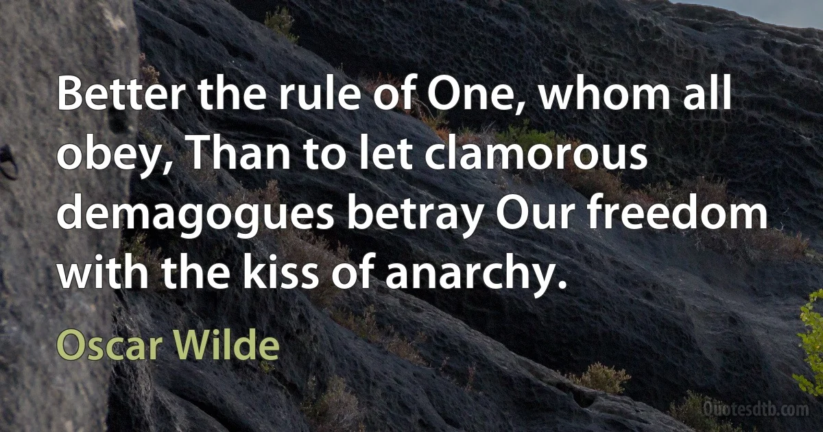 Better the rule of One, whom all obey, Than to let clamorous demagogues betray Our freedom with the kiss of anarchy. (Oscar Wilde)