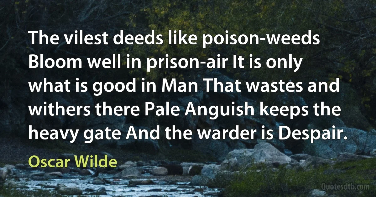 The vilest deeds like poison-weeds Bloom well in prison-air It is only what is good in Man That wastes and withers there Pale Anguish keeps the heavy gate And the warder is Despair. (Oscar Wilde)