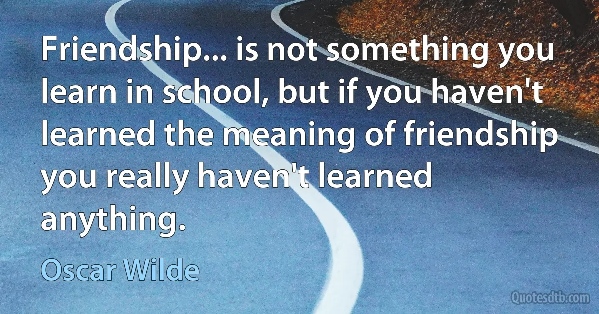 Friendship... is not something you learn in school, but if you haven't learned the meaning of friendship you really haven't learned anything. (Oscar Wilde)