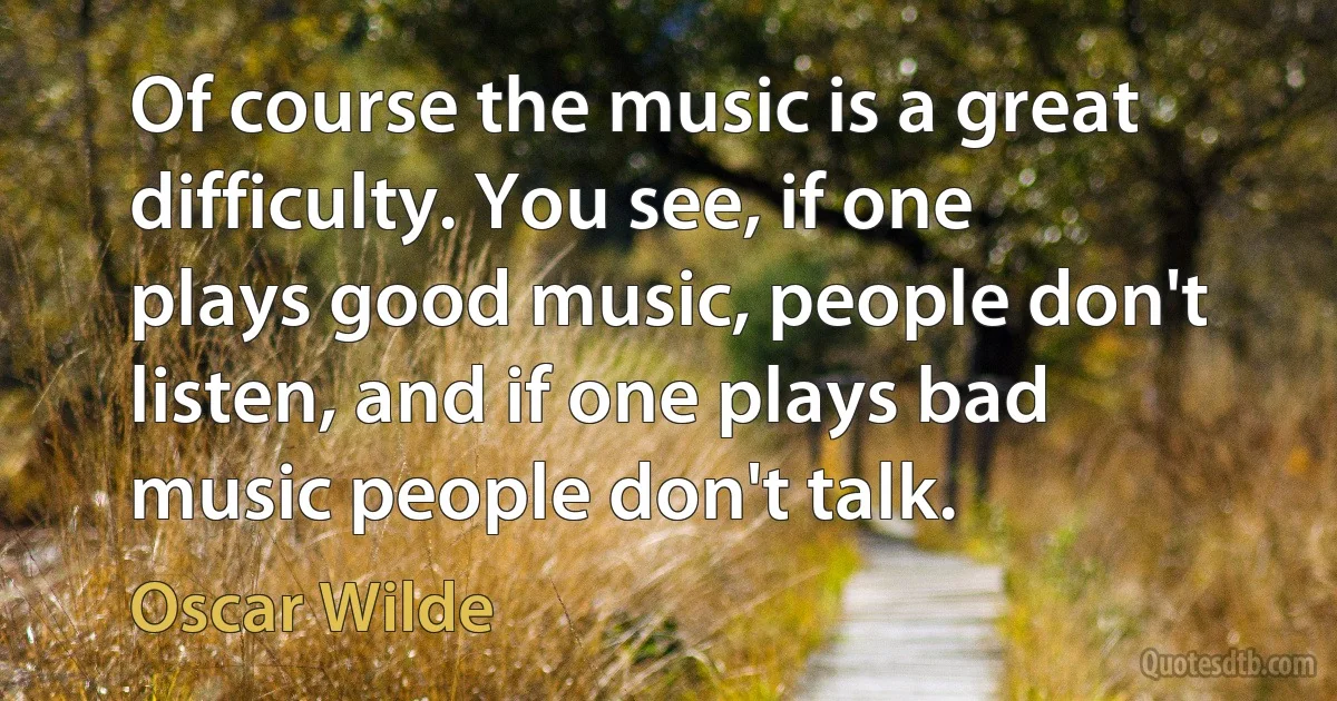 Of course the music is a great difficulty. You see, if one plays good music, people don't listen, and if one plays bad music people don't talk. (Oscar Wilde)