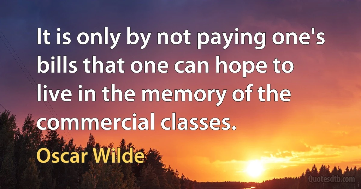 It is only by not paying one's bills that one can hope to live in the memory of the commercial classes. (Oscar Wilde)