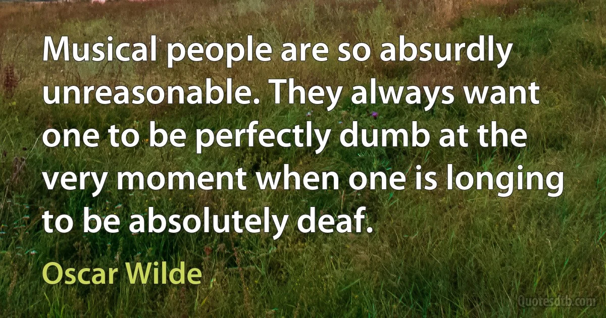 Musical people are so absurdly unreasonable. They always want one to be perfectly dumb at the very moment when one is longing to be absolutely deaf. (Oscar Wilde)