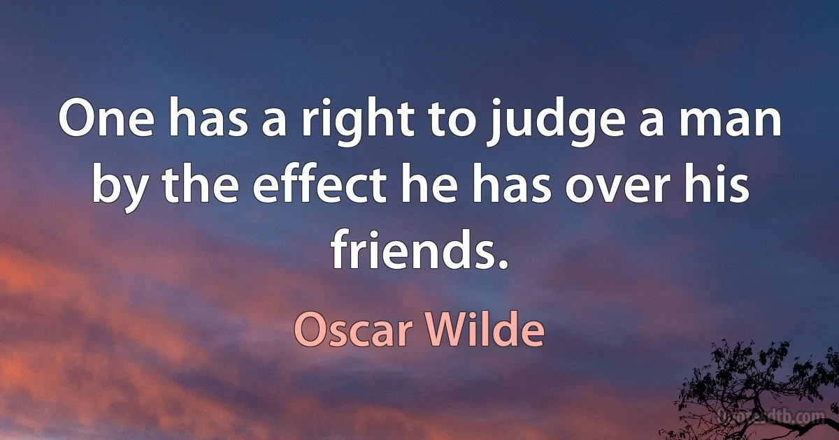 One has a right to judge a man by the effect he has over his friends. (Oscar Wilde)