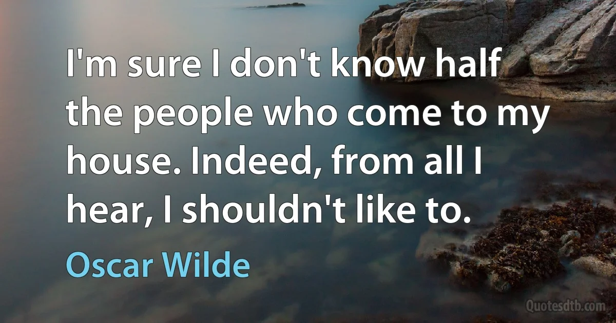 I'm sure I don't know half the people who come to my house. Indeed, from all I hear, I shouldn't like to. (Oscar Wilde)