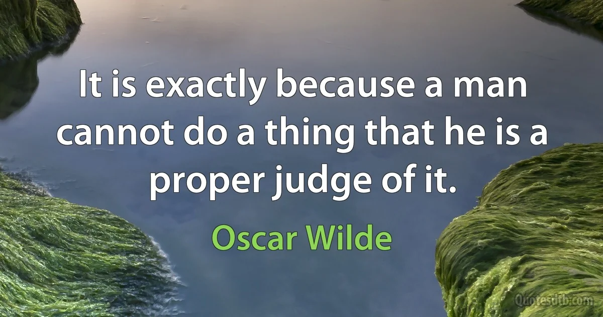 It is exactly because a man cannot do a thing that he is a proper judge of it. (Oscar Wilde)