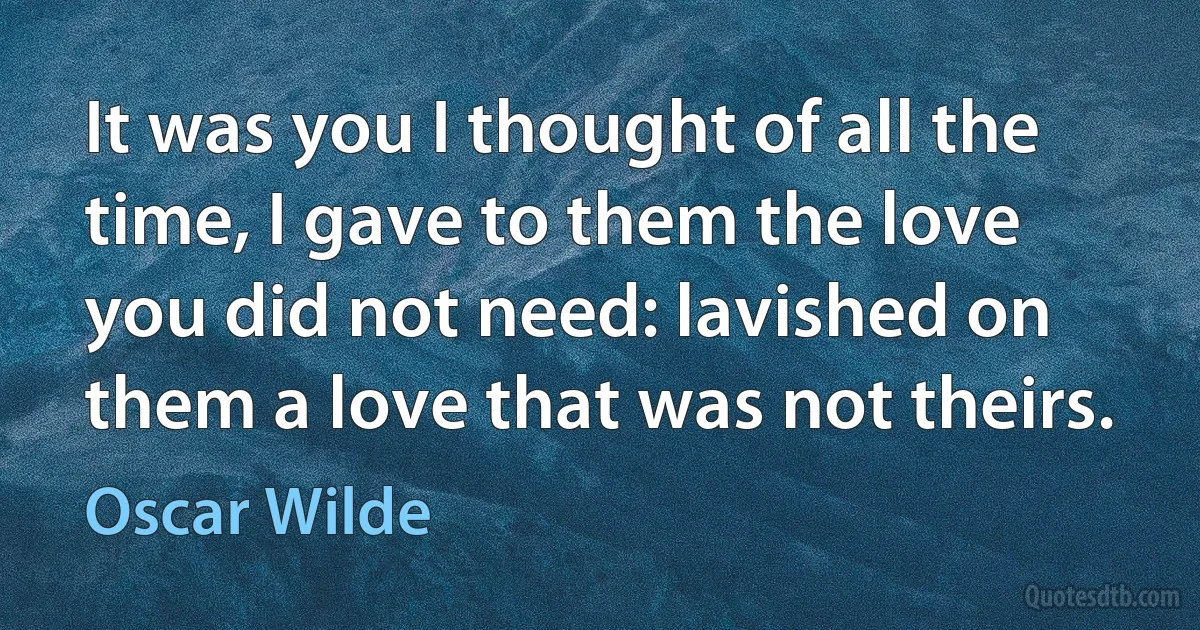 It was you I thought of all the time, I gave to them the love you did not need: lavished on them a love that was not theirs. (Oscar Wilde)