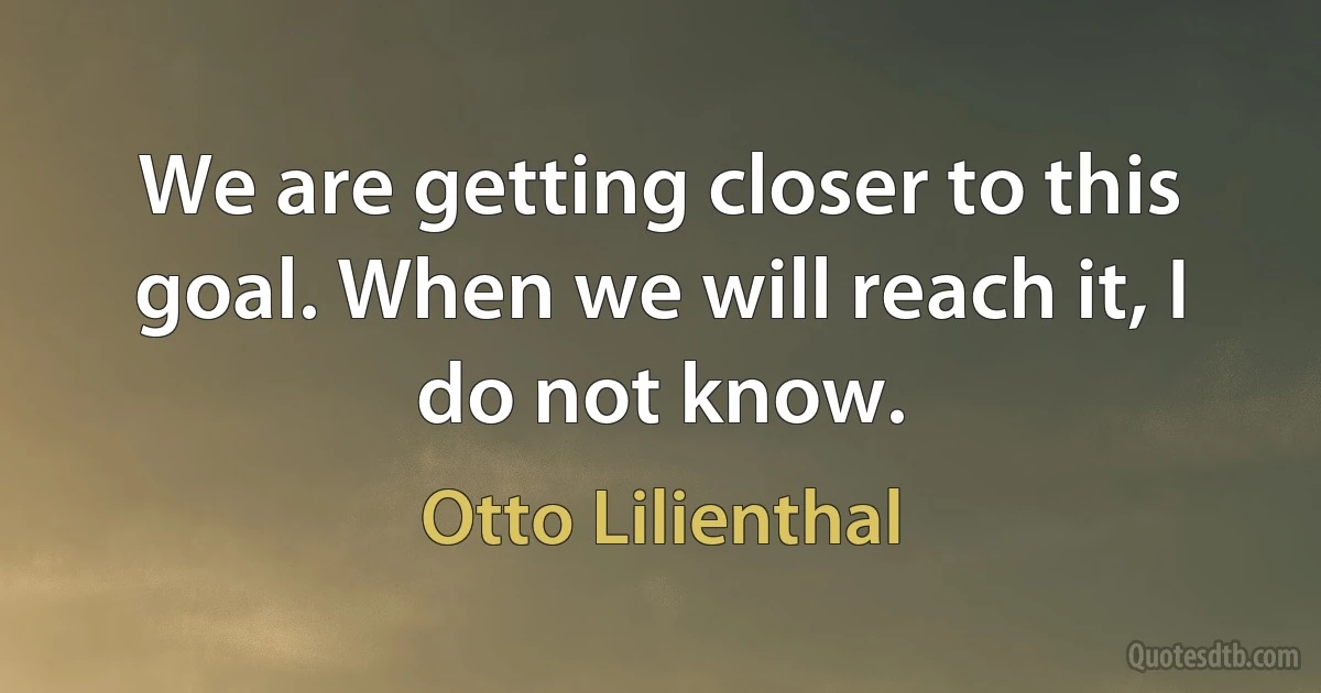 We are getting closer to this goal. When we will reach it, I do not know. (Otto Lilienthal)