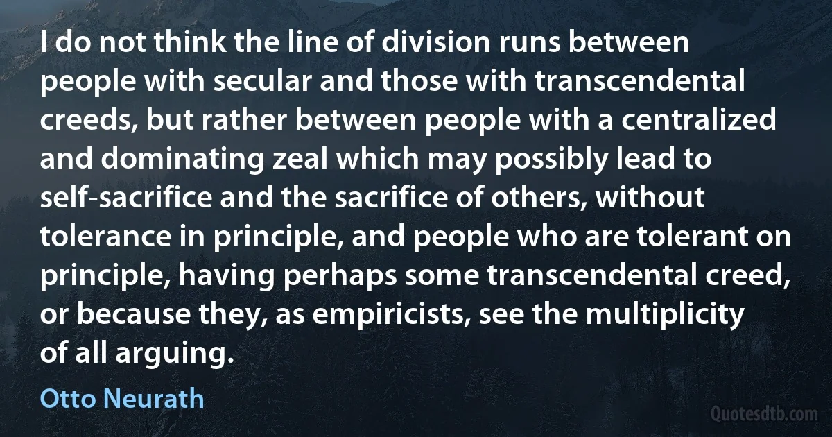 I do not think the line of division runs between people with secular and those with transcendental creeds, but rather between people with a centralized and dominating zeal which may possibly lead to self-sacrifice and the sacrifice of others, without tolerance in principle, and people who are tolerant on principle, having perhaps some transcendental creed, or because they, as empiricists, see the multiplicity of all arguing. (Otto Neurath)