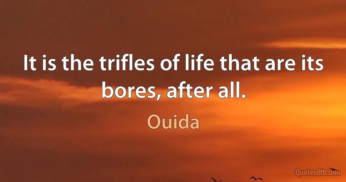 It is the trifles of life that are its bores, after all. (Ouida)