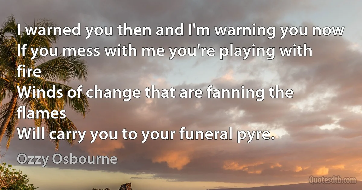 I warned you then and I'm warning you now
If you mess with me you're playing with fire
Winds of change that are fanning the flames
Will carry you to your funeral pyre. (Ozzy Osbourne)