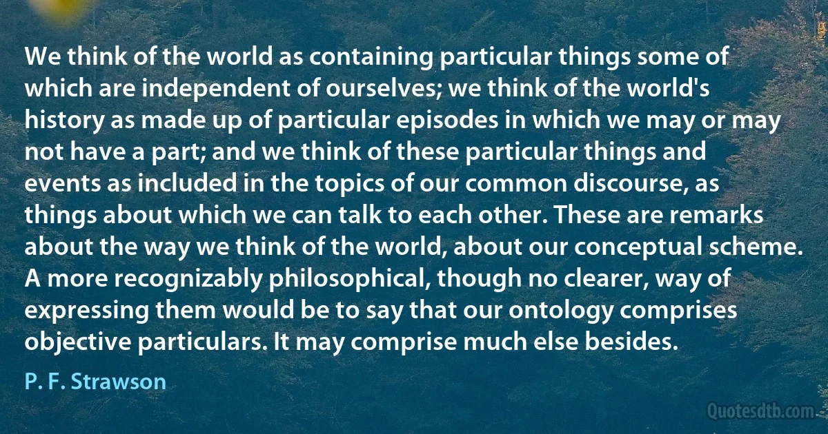 We think of the world as containing particular things some of which are independent of ourselves; we think of the world's history as made up of particular episodes in which we may or may not have a part; and we think of these particular things and events as included in the topics of our common discourse, as things about which we can talk to each other. These are remarks about the way we think of the world, about our conceptual scheme. A more recognizably philosophical, though no clearer, way of expressing them would be to say that our ontology comprises objective particulars. It may comprise much else besides. (P. F. Strawson)