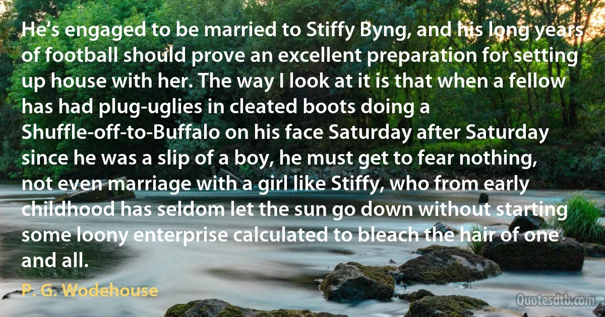 He's engaged to be married to Stiffy Byng, and his long years of football should prove an excellent preparation for setting up house with her. The way I look at it is that when a fellow has had plug-uglies in cleated boots doing a Shuffle-off-to-Buffalo on his face Saturday after Saturday since he was a slip of a boy, he must get to fear nothing, not even marriage with a girl like Stiffy, who from early childhood has seldom let the sun go down without starting some loony enterprise calculated to bleach the hair of one and all. (P. G. Wodehouse)