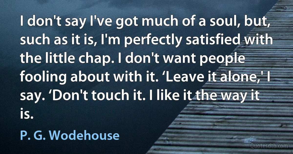 I don't say I've got much of a soul, but, such as it is, I'm perfectly satisfied with the little chap. I don't want people fooling about with it. ‘Leave it alone,' I say. ‘Don't touch it. I like it the way it is. (P. G. Wodehouse)