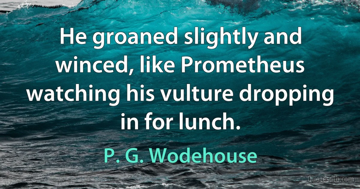 He groaned slightly and winced, like Prometheus watching his vulture dropping in for lunch. (P. G. Wodehouse)