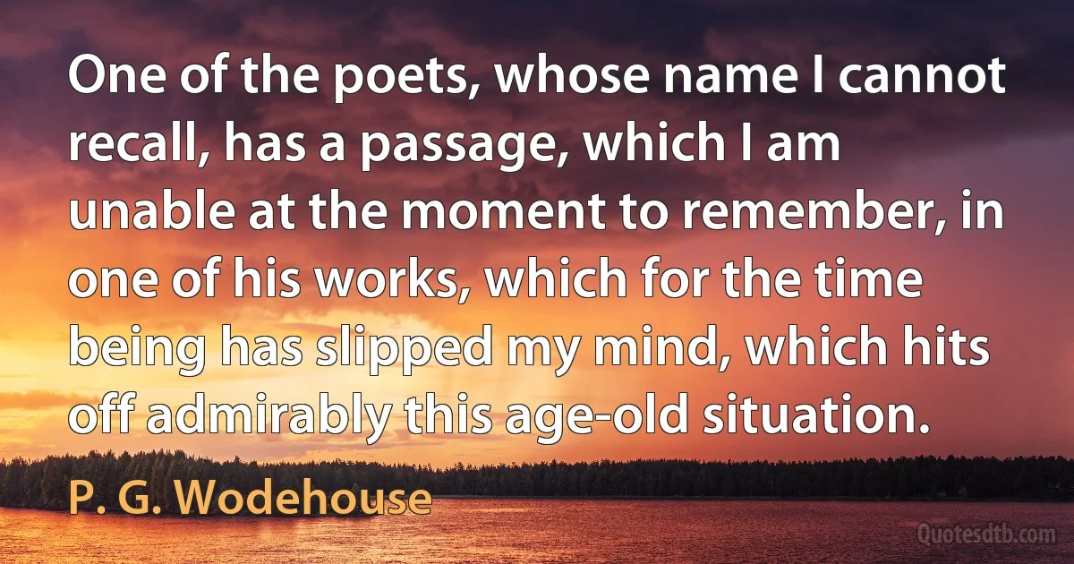 One of the poets, whose name I cannot recall, has a passage, which I am unable at the moment to remember, in one of his works, which for the time being has slipped my mind, which hits off admirably this age-old situation. (P. G. Wodehouse)