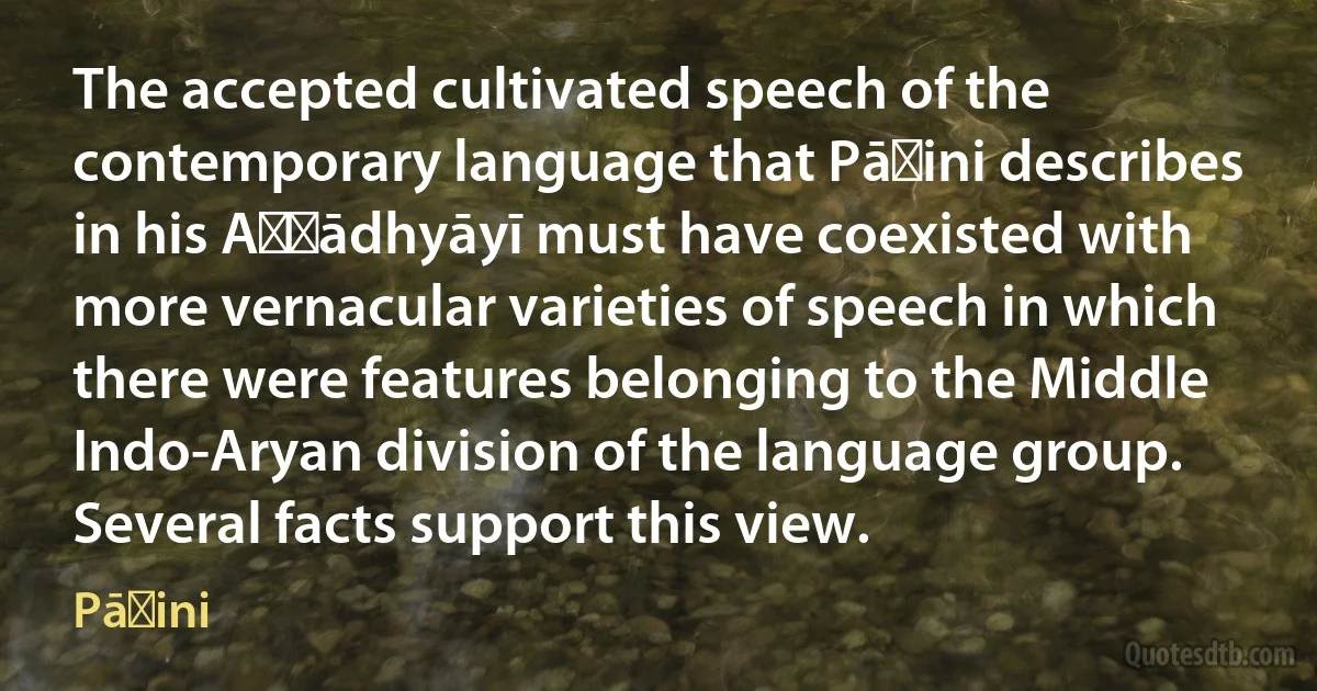 The accepted cultivated speech of the contemporary language that Pāṇini describes in his Aṣṭādhyāyī must have coexisted with more vernacular varieties of speech in which there were features belonging to the Middle Indo-Aryan division of the language group. Several facts support this view. (Pāṇini)