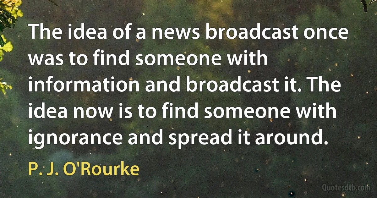 The idea of a news broadcast once was to find someone with information and broadcast it. The idea now is to find someone with ignorance and spread it around. (P. J. O'Rourke)