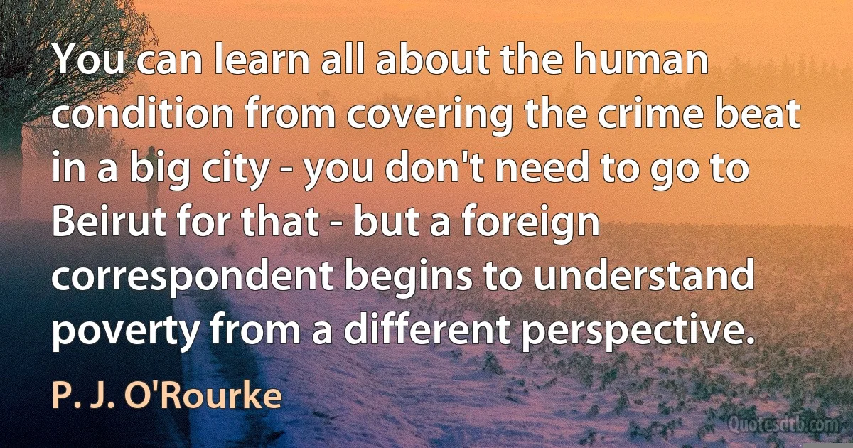 You can learn all about the human condition from covering the crime beat in a big city - you don't need to go to Beirut for that - but a foreign correspondent begins to understand poverty from a different perspective. (P. J. O'Rourke)