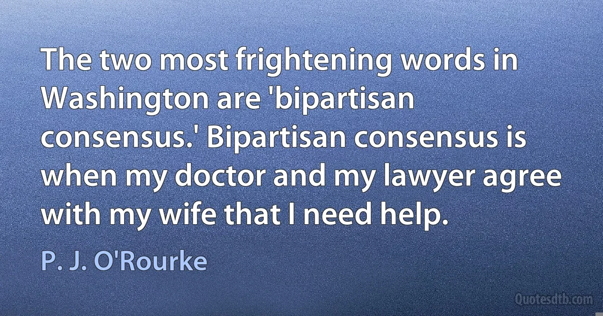 The two most frightening words in Washington are 'bipartisan consensus.' Bipartisan consensus is when my doctor and my lawyer agree with my wife that I need help. (P. J. O'Rourke)