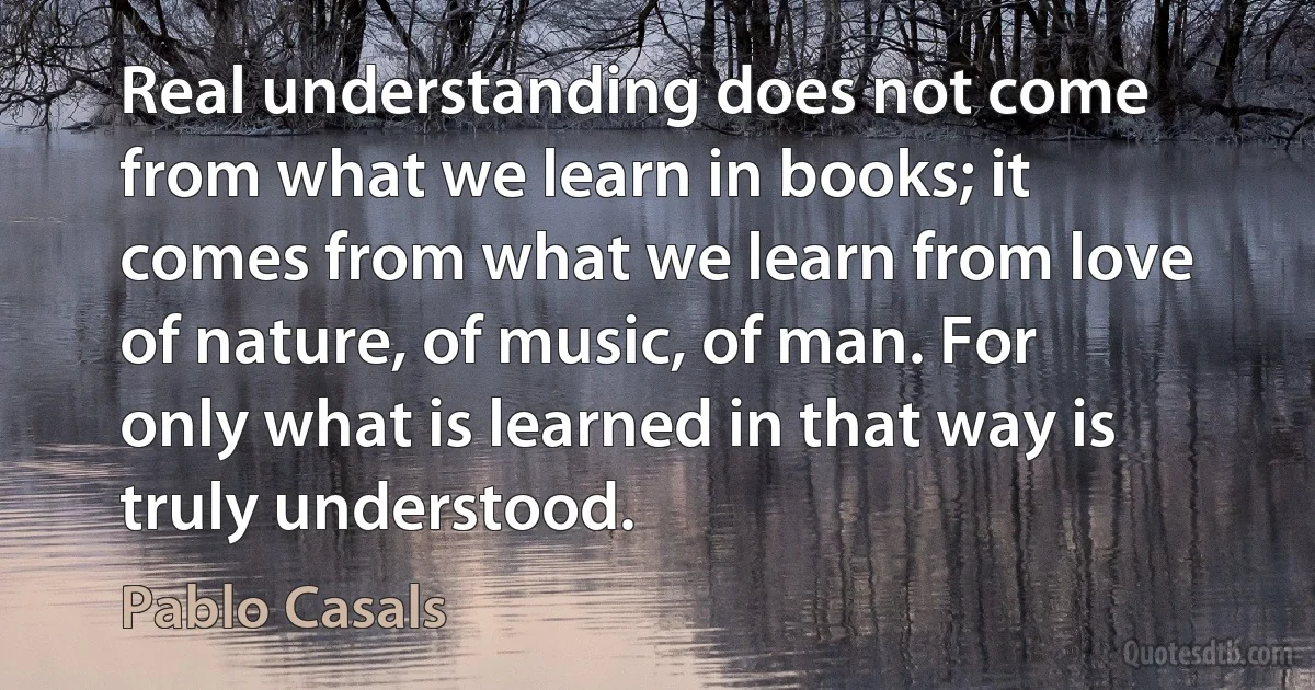 Real understanding does not come from what we learn in books; it comes from what we learn from love of nature, of music, of man. For only what is learned in that way is truly understood. (Pablo Casals)