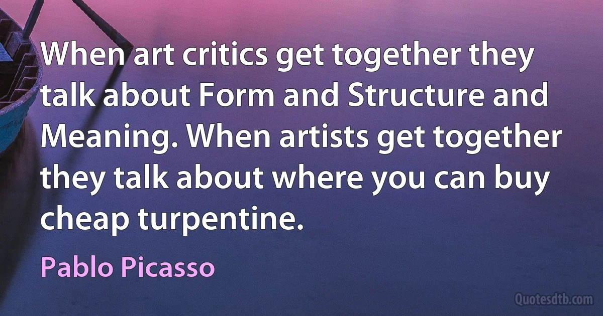 When art critics get together they talk about Form and Structure and Meaning. When artists get together they talk about where you can buy cheap turpentine. (Pablo Picasso)