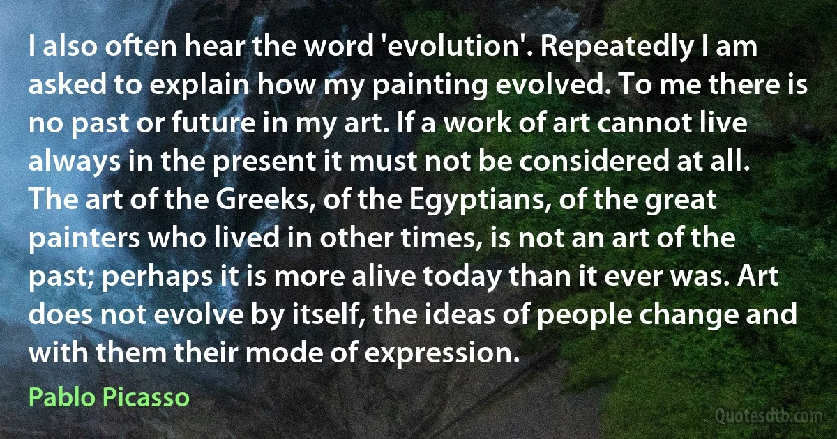 I also often hear the word 'evolution'. Repeatedly I am asked to explain how my painting evolved. To me there is no past or future in my art. If a work of art cannot live always in the present it must not be considered at all. The art of the Greeks, of the Egyptians, of the great painters who lived in other times, is not an art of the past; perhaps it is more alive today than it ever was. Art does not evolve by itself, the ideas of people change and with them their mode of expression. (Pablo Picasso)