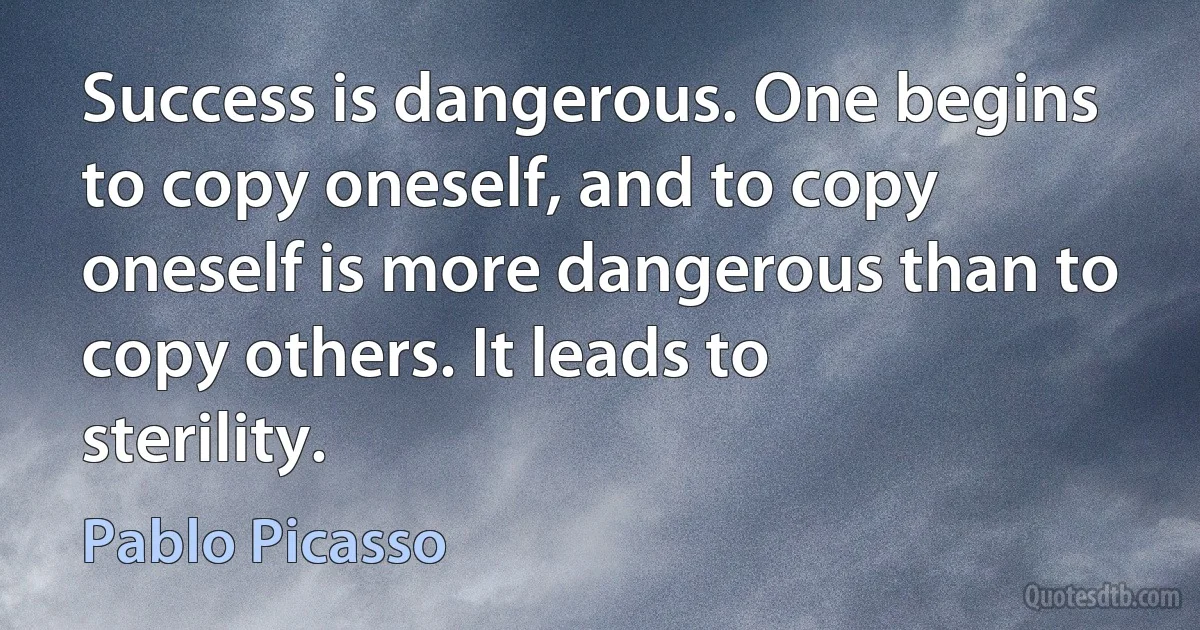 Success is dangerous. One begins to copy oneself, and to copy oneself is more dangerous than to copy others. It leads to sterility. (Pablo Picasso)