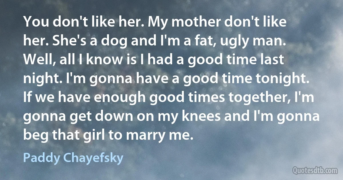 You don't like her. My mother don't like her. She's a dog and I'm a fat, ugly man. Well, all I know is I had a good time last night. I'm gonna have a good time tonight. If we have enough good times together, I'm gonna get down on my knees and I'm gonna beg that girl to marry me. (Paddy Chayefsky)