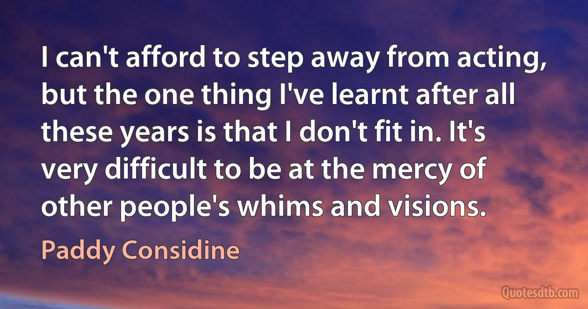 I can't afford to step away from acting, but the one thing I've learnt after all these years is that I don't fit in. It's very difficult to be at the mercy of other people's whims and visions. (Paddy Considine)