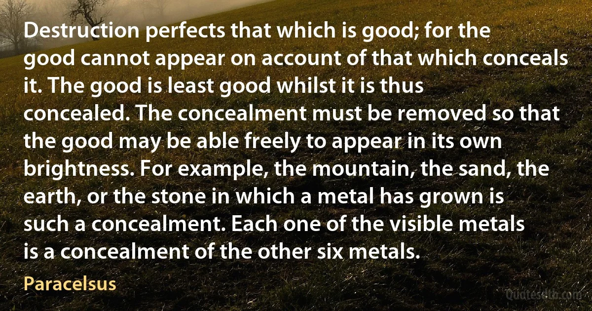 Destruction perfects that which is good; for the good cannot appear on account of that which conceals it. The good is least good whilst it is thus concealed. The concealment must be removed so that the good may be able freely to appear in its own brightness. For example, the mountain, the sand, the earth, or the stone in which a metal has grown is such a concealment. Each one of the visible metals is a concealment of the other six metals. (Paracelsus)